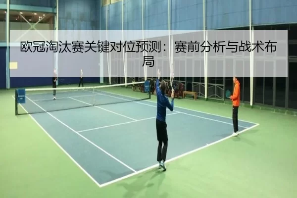 欧冠淘汰赛关键对位预测：赛前分析与战术布局